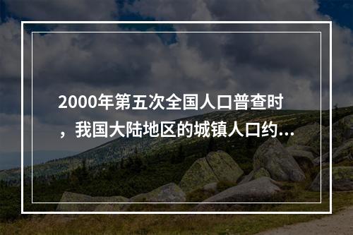 2000年第五次全国人口普查时，我国大陆地区的城镇人口约为（