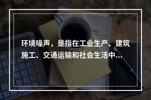 环境噪声，是指在工业生产、建筑施工、交通运输和社会生活中所