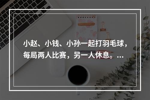 小赵、小钱、小孙一起打羽毛球，每局两人比赛，另一人休息。三