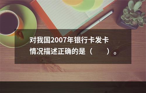 对我国2007年银行卡发卡情况描述正确的是（　　）。