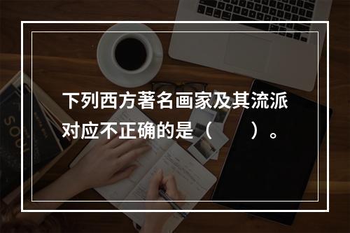 下列西方著名画家及其流派对应不正确的是（　　）。