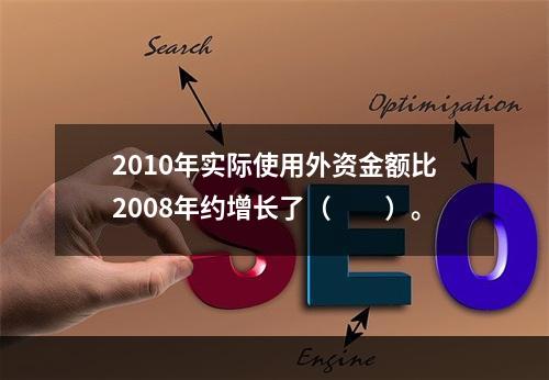 2010年实际使用外资金额比2008年约增长了（　　）。