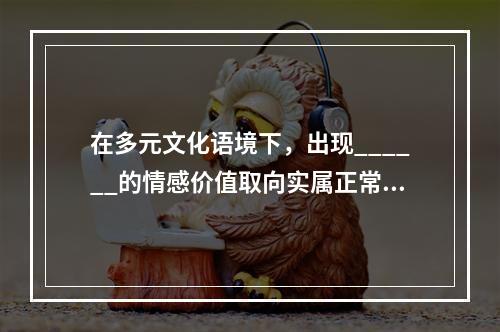 在多元文化语境下，出现______的情感价值取向实属正常现