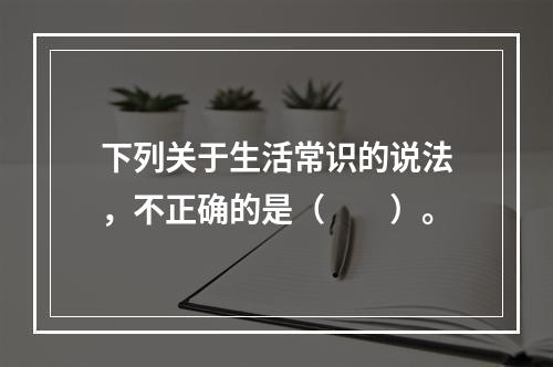 下列关于生活常识的说法，不正确的是（　　）。