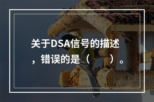 关于DSA信号的描述，错误的是（　　）。