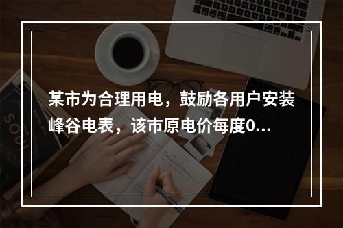 某市为合理用电，鼓励各用户安装峰谷电表，该市原电价每度0.