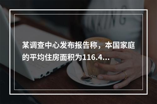 某调查中心发布报告称，本国家庭的平均住房面积为116.4平