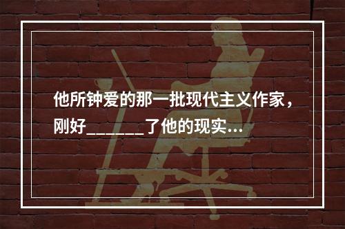 他所钟爱的那一批现代主义作家，刚好______了他的现实需