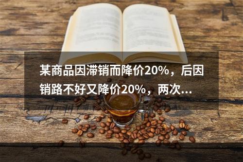 某商品因滞销而降价20%，后因销路不好又降价20%，两次降