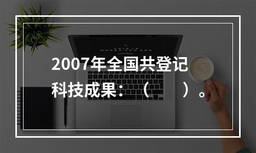 2007年全国共登记科技成果：（　　）。