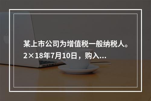 某上市公司为增值税一般纳税人。2×18年7月10日，购入专利