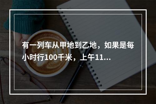 有一列车从甲地到乙地，如果是每小时行100千米，上午11点