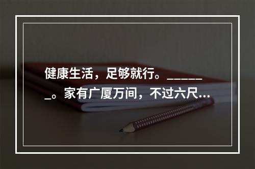 健康生活，足够就行。______。家有广厦万间，不过六尺小