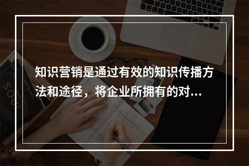 知识营销是通过有效的知识传播方法和途径，将企业所拥有的对用