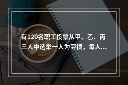 有120名职工投票从甲、乙、丙三人中选举一人为劳模，每人只