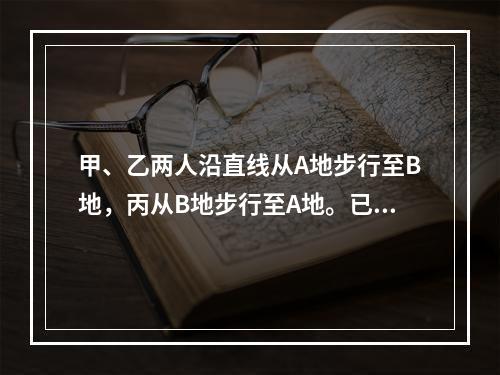 甲、乙两人沿直线从A地步行至B地，丙从B地步行至A地。已知