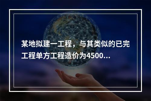 某地拟建一工程，与其类似的已完工程单方工程造价为4500元/