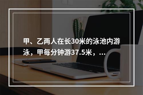 甲、乙两人在长30米的泳池内游泳，甲每分钟游37.5米，乙