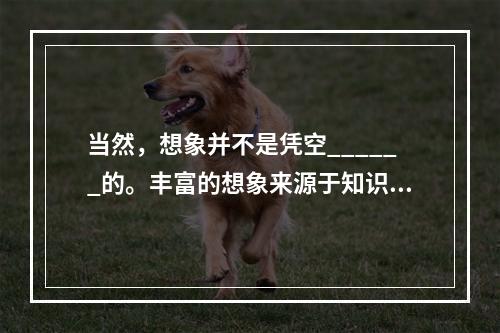 当然，想象并不是凭空______的。丰富的想象来源于知识的