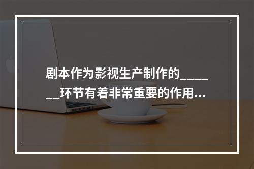 剧本作为影视生产制作的______环节有着非常重要的作用，