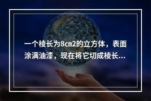 一个棱长为8㎝2的立方体，表面涂满油漆，现在将它切成棱长为