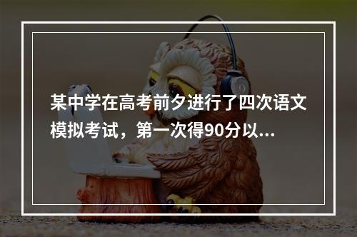 某中学在高考前夕进行了四次语文模拟考试，第一次得90分以上