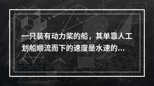 一只装有动力桨的船，其单靠人工划船顺流而下的速度是水速的3