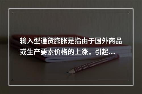 输入型通货膨胀是指由于国外商品或生产要素价格的上涨，引起国