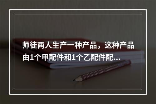 师徒两人生产一种产品，这种产品由1个甲配件和1个乙配件配成