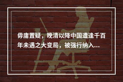 毋庸置疑，晚清以降中国遭逢千百年未遇之大变局，被强行纳入世