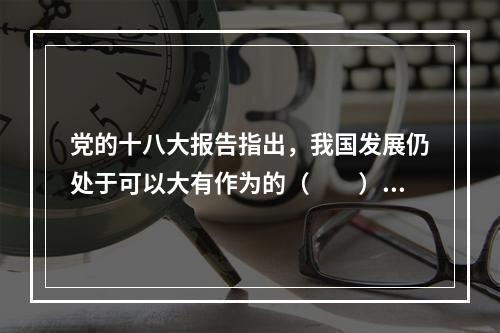 党的十八大报告指出，我国发展仍处于可以大有作为的（　　）。