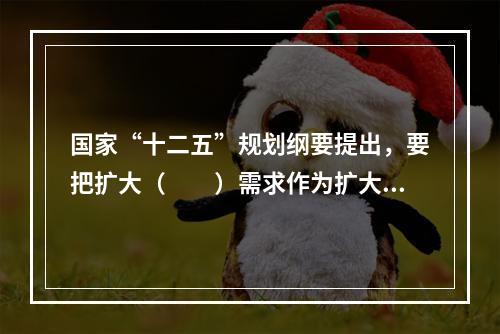 国家“十二五”规划纲要提出，要把扩大（　　）需求作为扩大内