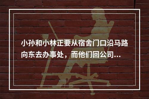 小孙和小林正要从宿舍门口沿马路向东去办事处，而他们回公司要