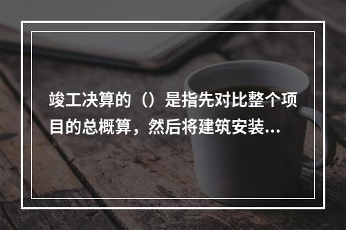 竣工决算的（）是指先对比整个项目的总概算，然后将建筑安装工程