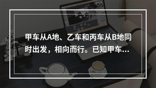 甲车从A地、乙车和丙车从B地同时出发，相向而行。已知甲车每