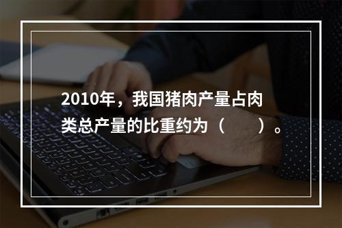 2010年，我国猪肉产量占肉类总产量的比重约为（　　）。