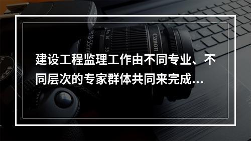 建设工程监理工作由不同专业、不同层次的专家群体共同来完成，