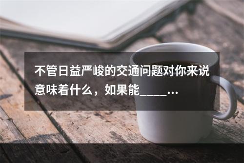 不管日益严峻的交通问题对你来说意味着什么，如果能_____