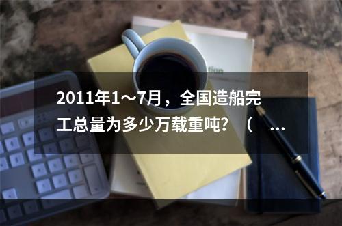 2011年1～7月，全国造船完工总量为多少万载重吨？（　　）