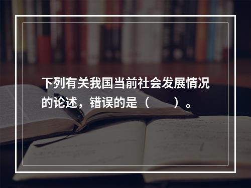 下列有关我国当前社会发展情况的论述，错误的是（　　）。