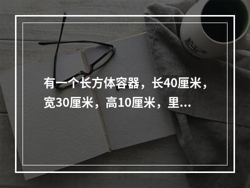 有一个长方体容器，长40厘米，宽30厘米，高10厘米，里面