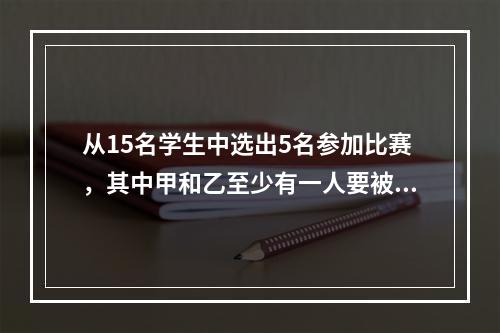 从15名学生中选出5名参加比赛，其中甲和乙至少有一人要被选