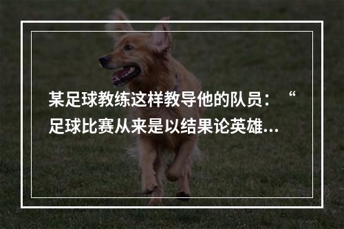 某足球教练这样教导他的队员：“足球比赛从来是以结果论英雄。