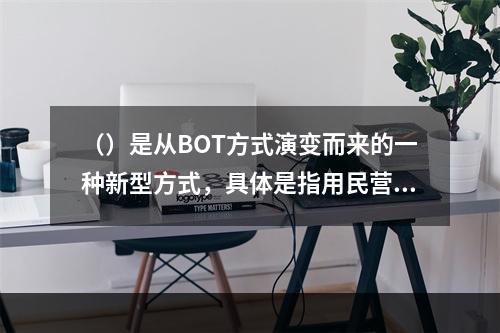 （）是从BOT方式演变而来的一种新型方式，具体是指用民营资金