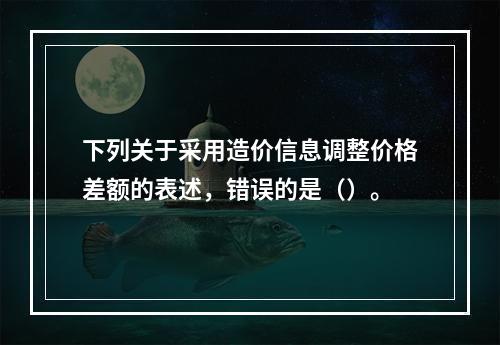 下列关于采用造价信息调整价格差额的表述，错误的是（）。