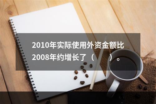 2010年实际使用外资金额比2008年约增长了（　　）。