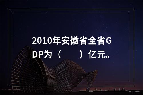 2010年安徽省全省GDP为（　　）亿元。