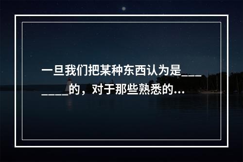 一旦我们把某种东西认为是_______的，对于那些熟悉的事