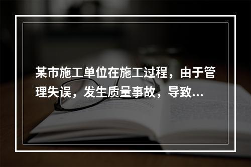 某市施工单位在施工过程，由于管理失误，发生质量事故，导致13