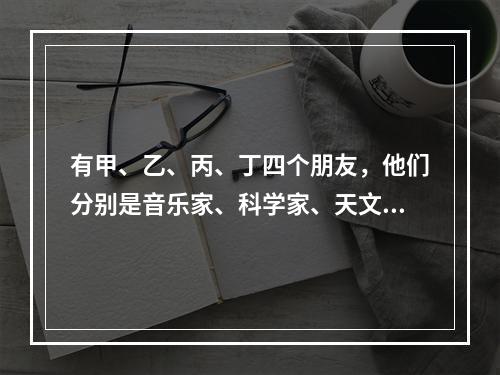 有甲、乙、丙、丁四个朋友，他们分别是音乐家、科学家、天文学